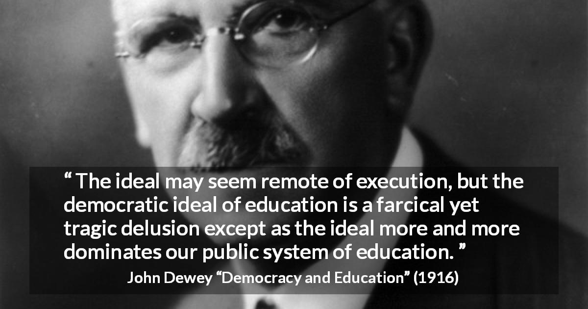 John Dewey quote about education from Democracy and Education - The ideal may seem remote of execution, but the democratic ideal of education is a farcical yet tragic delusion except as the ideal more and more dominates our public system of education.