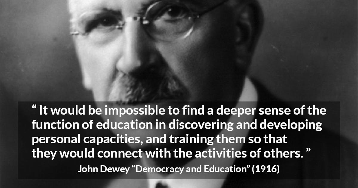 John Dewey quote about education from Democracy and Education - It would be impossible to find a deeper sense of the function of education in discovering and developing personal capacities, and training them so that they would connect with the activities of others.