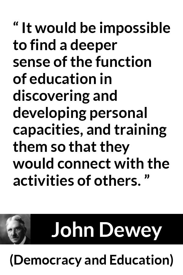 John Dewey quote about education from Democracy and Education - It would be impossible to find a deeper sense of the function of education in discovering and developing personal capacities, and training them so that they would connect with the activities of others.