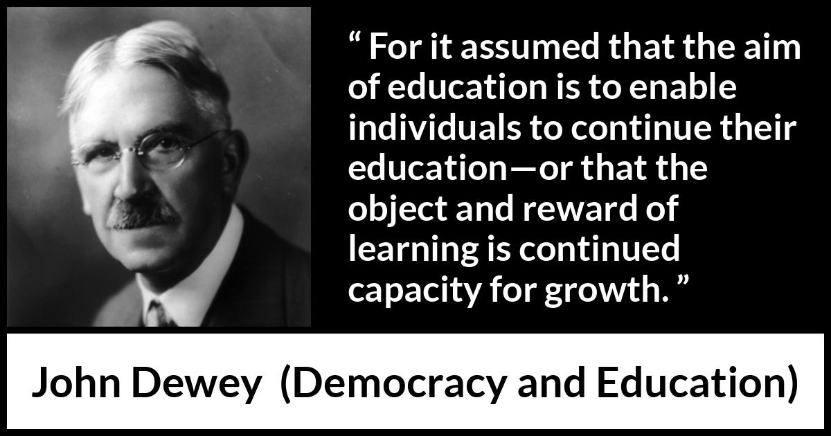 John Dewey quote about growth from Democracy and Education - For it assumed that the aim of education is to enable individuals to continue their education—or that the object and reward of learning is continued capacity for growth.