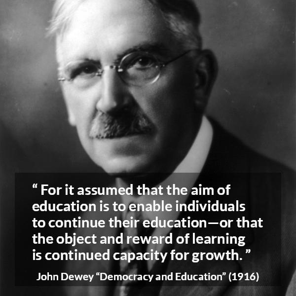 John Dewey quote about growth from Democracy and Education - For it assumed that the aim of education is to enable individuals to continue their education—or that the object and reward of learning is continued capacity for growth.