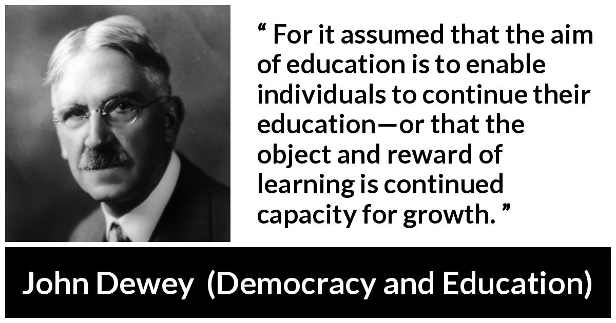 John Dewey quote about growth from Democracy and Education - For it assumed that the aim of education is to enable individuals to continue their education—or that the object and reward of learning is continued capacity for growth.