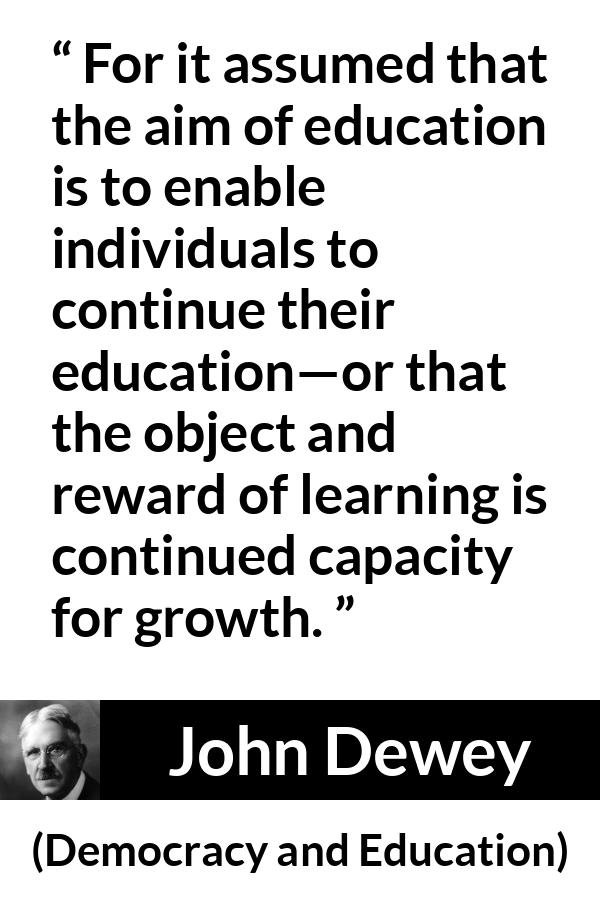 John Dewey quote about growth from Democracy and Education - For it assumed that the aim of education is to enable individuals to continue their education—or that the object and reward of learning is continued capacity for growth.