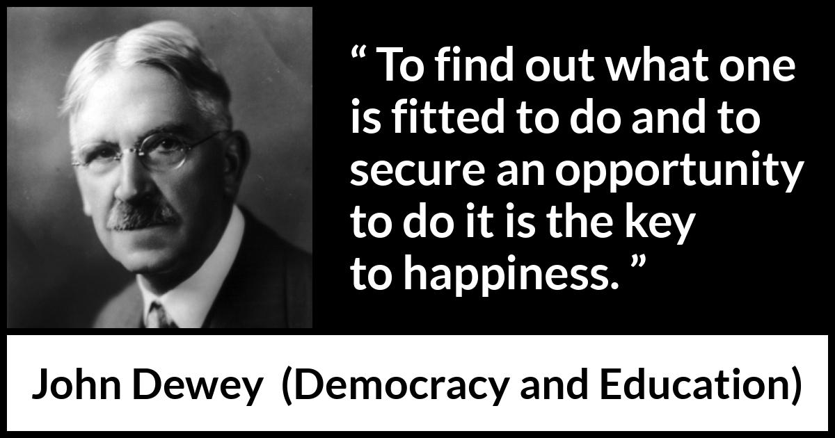 John Dewey quote about happiness from Democracy and Education - To find out what one is fitted to do and to secure an opportunity to do it is the key to happiness.