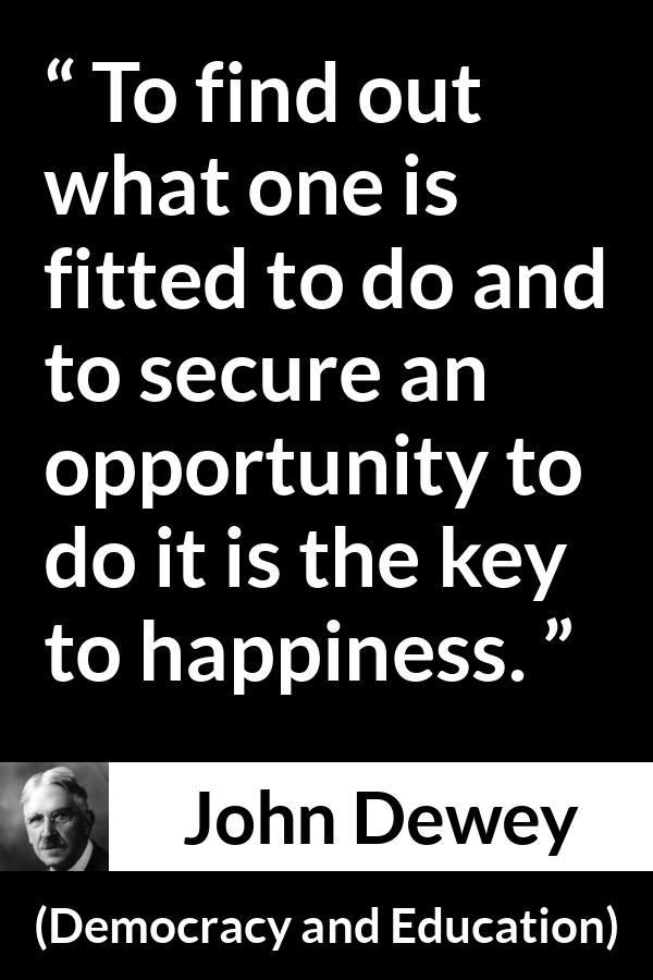 John Dewey quote about happiness from Democracy and Education - To find out what one is fitted to do and to secure an opportunity to do it is the key to happiness.