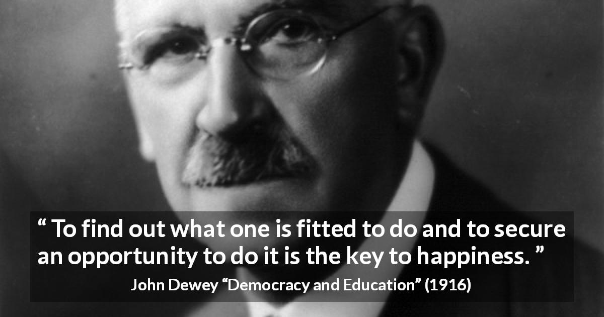John Dewey quote about happiness from Democracy and Education - To find out what one is fitted to do and to secure an opportunity to do it is the key to happiness.