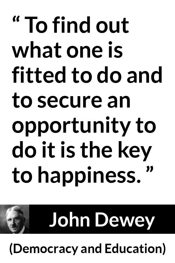 John Dewey quote about happiness from Democracy and Education - To find out what one is fitted to do and to secure an opportunity to do it is the key to happiness.