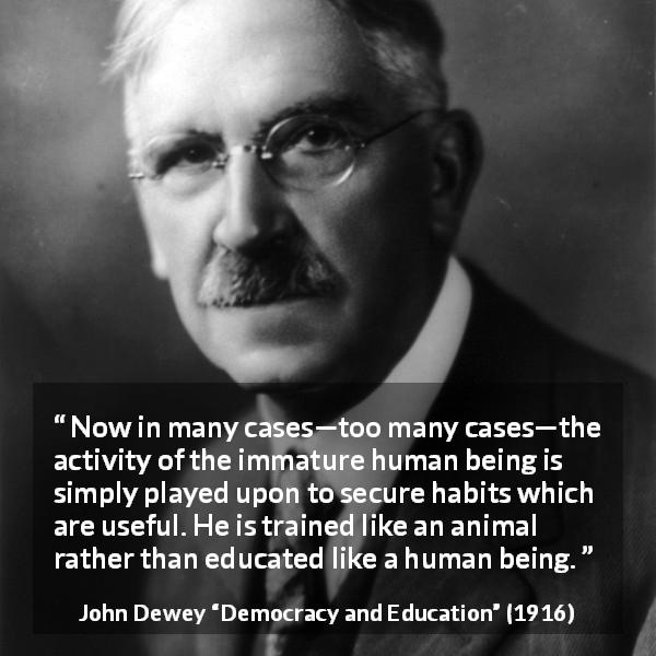 John Dewey quote about immaturity from Democracy and Education - Now in many cases—too many cases—the activity of the immature human being is simply played upon to secure habits which are useful. He is trained like an animal rather than educated like a human being.