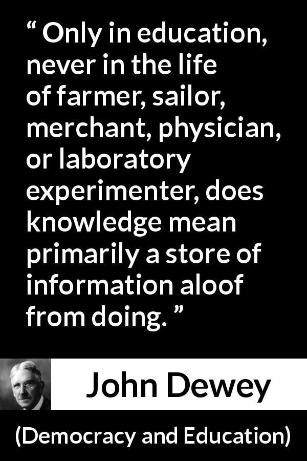 John Dewey quote about knowledge from Democracy and Education - Only in education, never in the life of farmer, sailor, merchant, physician, or laboratory experimenter, does knowledge mean primarily a store of information aloof from doing.