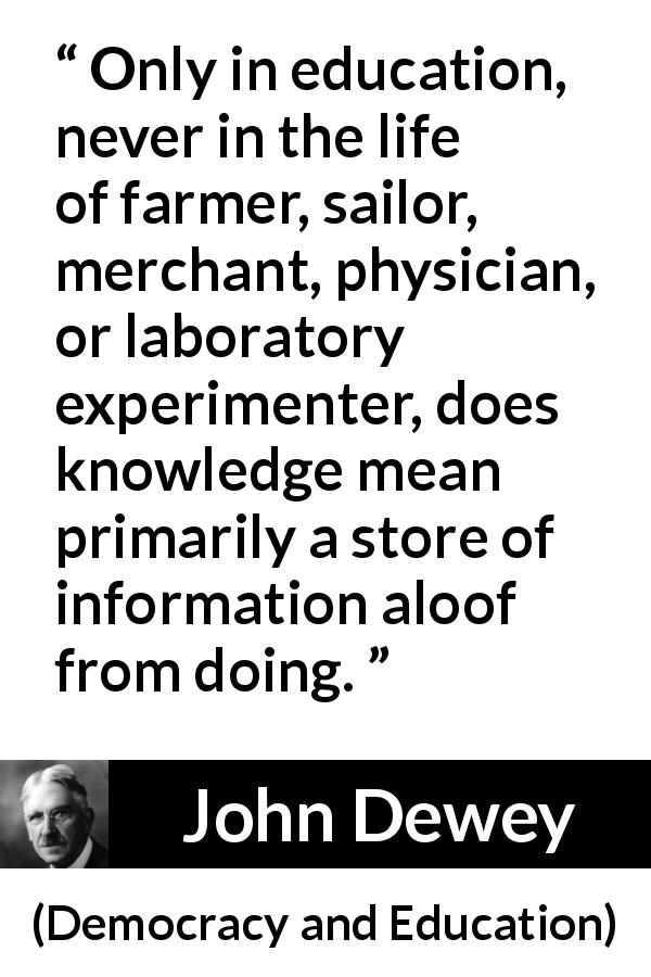 John Dewey quote about knowledge from Democracy and Education - Only in education, never in the life of farmer, sailor, merchant, physician, or laboratory experimenter, does knowledge mean primarily a store of information aloof from doing.