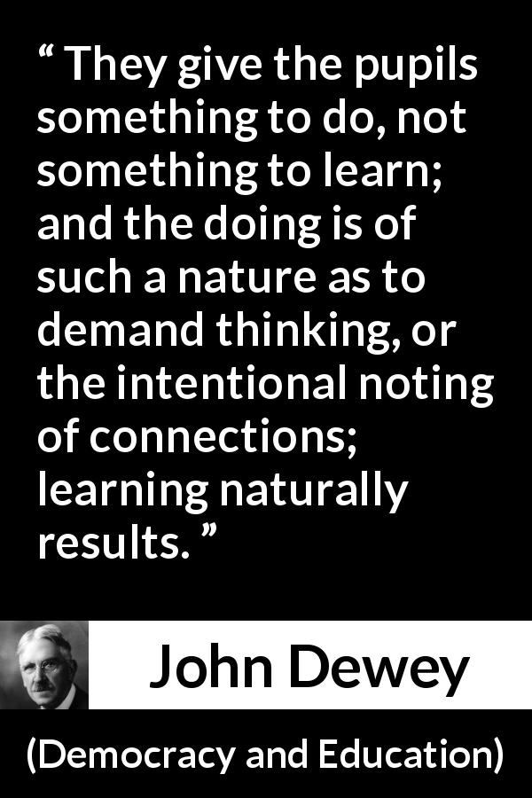 John Dewey quote about learning from Democracy and Education - They give the pupils something to do, not something to learn; and the doing is of such a nature as to demand thinking, or the intentional noting of connections; learning naturally results.