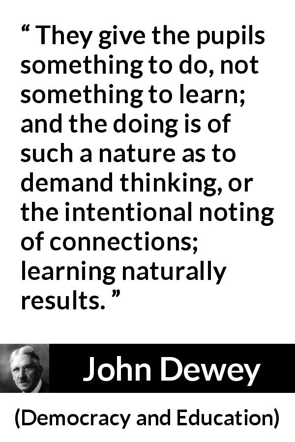 John Dewey quote about learning from Democracy and Education - They give the pupils something to do, not something to learn; and the doing is of such a nature as to demand thinking, or the intentional noting of connections; learning naturally results.