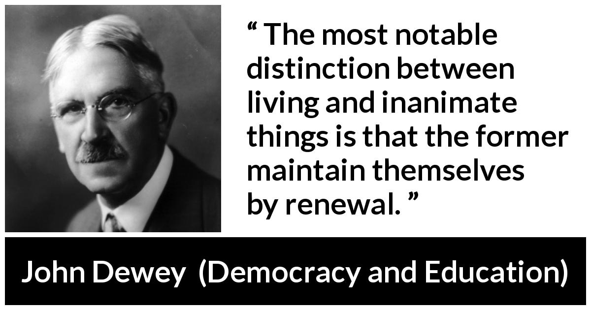 John Dewey quote about living from Democracy and Education - The most notable distinction between living and inanimate things is that the former maintain themselves by renewal.