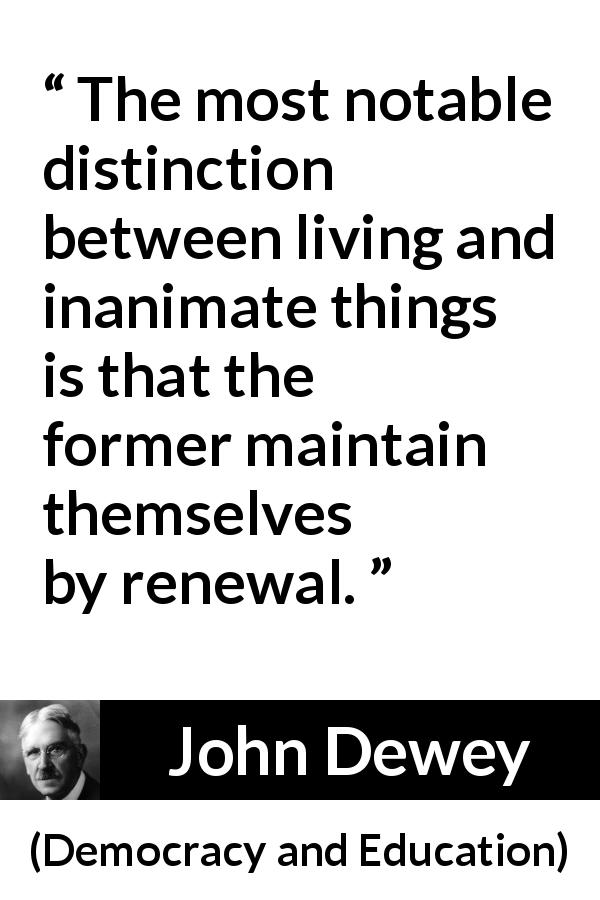 John Dewey quote about living from Democracy and Education - The most notable distinction between living and inanimate things is that the former maintain themselves by renewal.