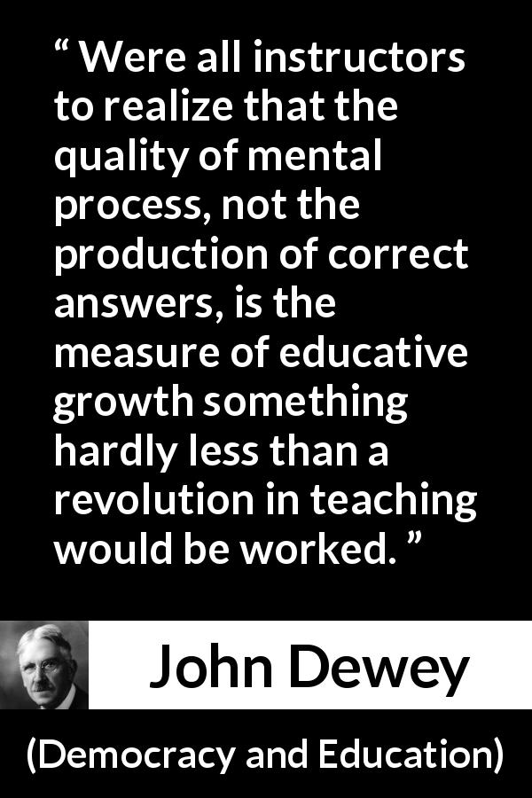 John Dewey quote about quality from Democracy and Education - Were all instructors to realize that the quality of mental process, not the production of correct answers, is the measure of educative growth something hardly less than a revolution in teaching would be worked.