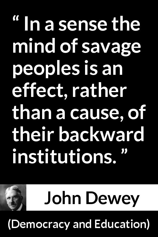 John Dewey quote about savagery from Democracy and Education - In a sense the mind of savage peoples is an effect, rather than a cause, of their backward institutions.