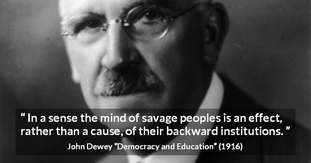 John Dewey quote about savagery from Democracy and Education - In a sense the mind of savage peoples is an effect, rather than a cause, of their backward institutions.