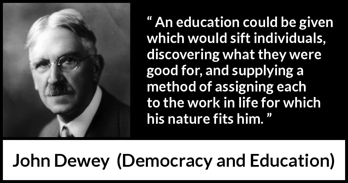 John Dewey quote about work from Democracy and Education - An education could be given which would sift individuals, discovering what they were good for, and supplying a method of assigning each to the work in life for which his nature fits him.