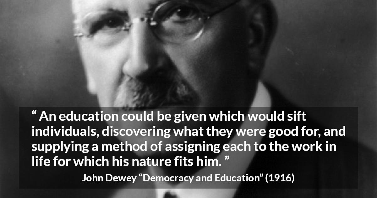 John Dewey quote about work from Democracy and Education - An education could be given which would sift individuals, discovering what they were good for, and supplying a method of assigning each to the work in life for which his nature fits him.