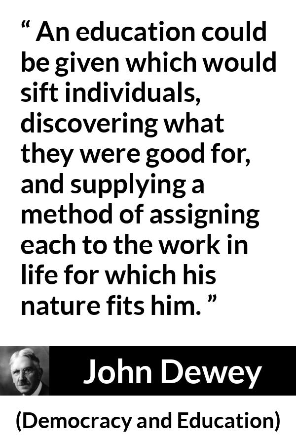 John Dewey quote about work from Democracy and Education - An education could be given which would sift individuals, discovering what they were good for, and supplying a method of assigning each to the work in life for which his nature fits him.