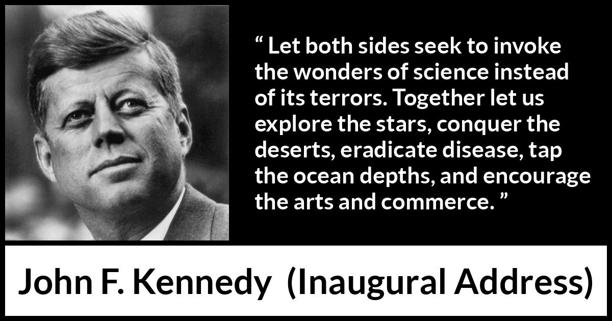 John F. Kennedy quote about art from Inaugural Address - Let both sides seek to invoke the wonders of science instead of its terrors. Together let us explore the stars, conquer the deserts, eradicate disease, tap the ocean depths, and encourage the arts and commerce.