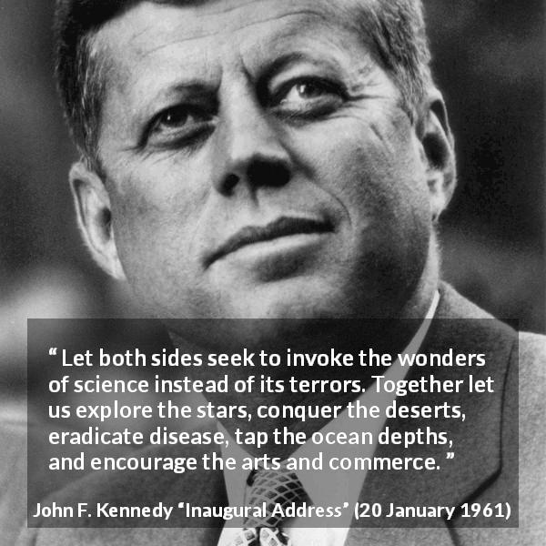 John F. Kennedy quote about art from Inaugural Address - Let both sides seek to invoke the wonders of science instead of its terrors. Together let us explore the stars, conquer the deserts, eradicate disease, tap the ocean depths, and encourage the arts and commerce.