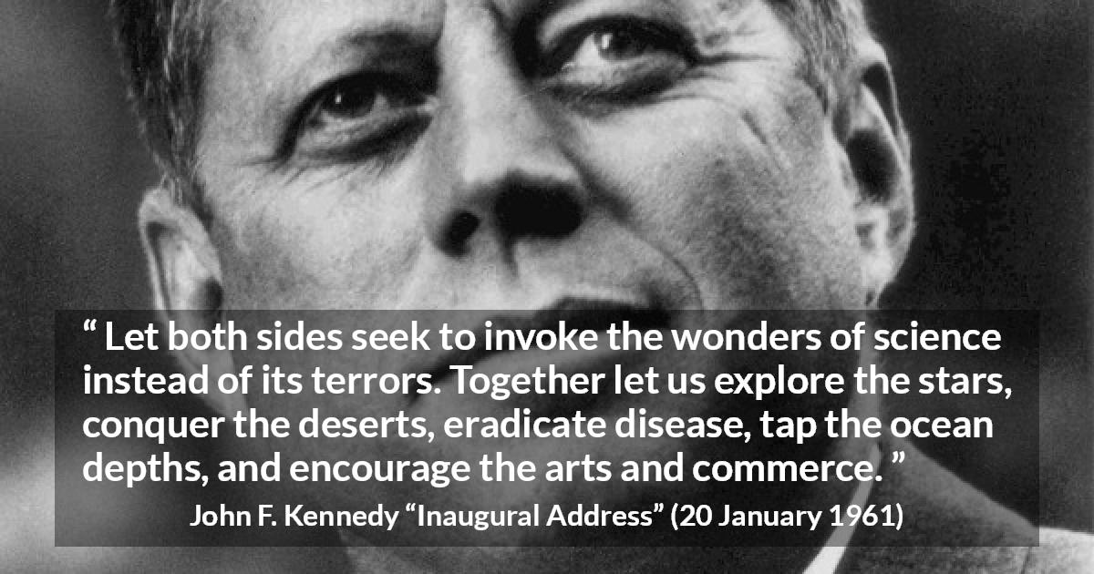 John F. Kennedy quote about art from Inaugural Address - Let both sides seek to invoke the wonders of science instead of its terrors. Together let us explore the stars, conquer the deserts, eradicate disease, tap the ocean depths, and encourage the arts and commerce.