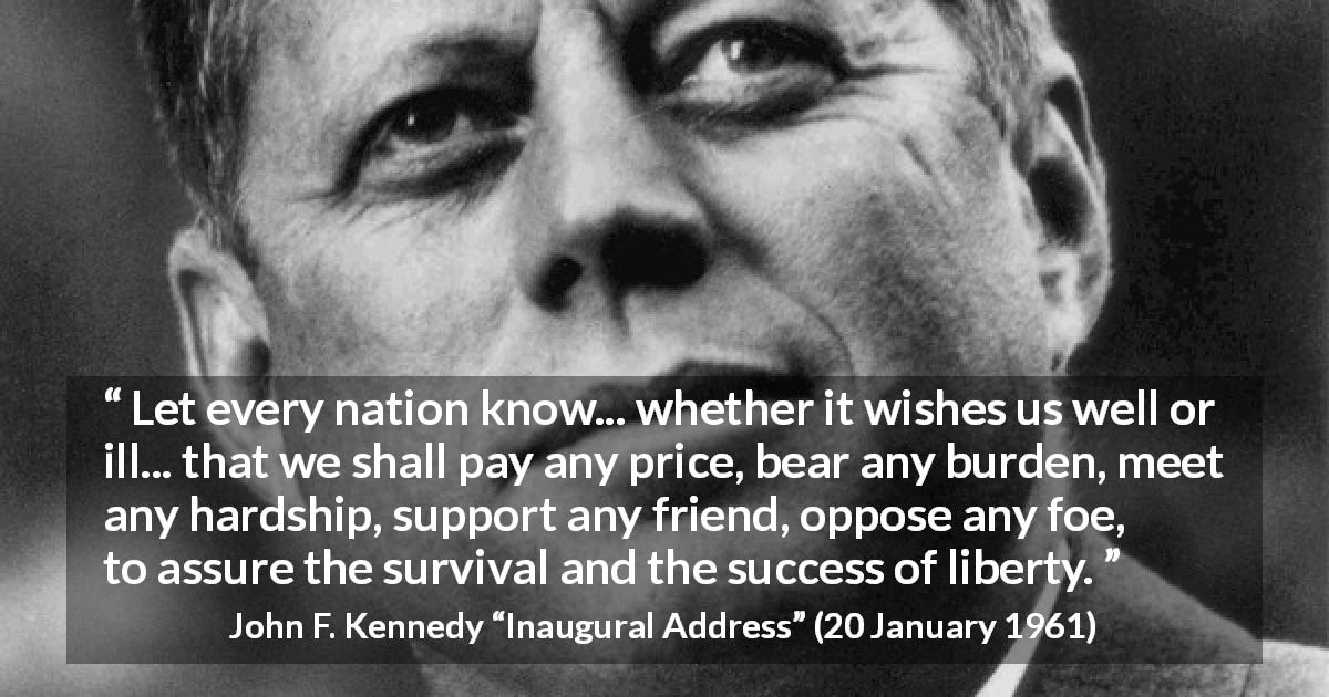 John F. Kennedy quote about burden from Inaugural Address - Let every nation know... whether it wishes us well or ill... that we shall pay any price, bear any burden, meet any hardship, support any friend, oppose any foe, to assure the survival and the success of liberty.