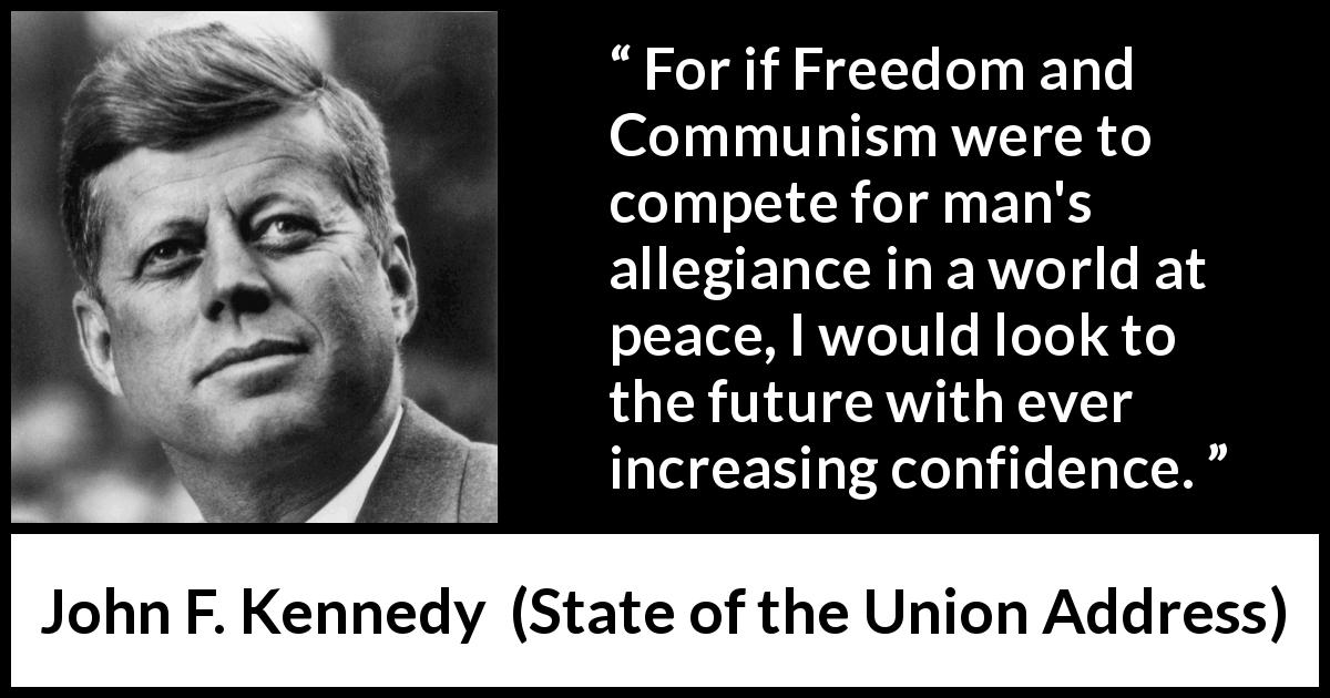 John F. Kennedy quote about competition from State of the Union Address - For if Freedom and Communism were to compete for man's allegiance in a world at peace, I would look to the future with ever increasing confidence.