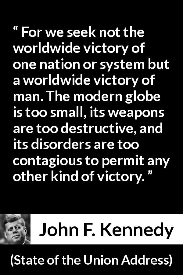 John F. Kennedy quote about competition from State of the Union Address - For we seek not the worldwide victory of one nation or system but a worldwide victory of man. The modern globe is too small, its weapons are too destructive, and its disorders are too contagious to permit any other kind of victory.