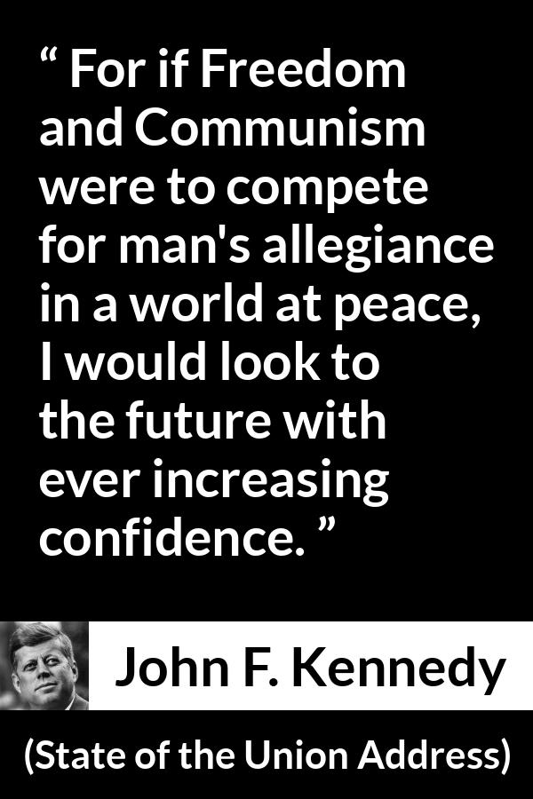 John F. Kennedy quote about competition from State of the Union Address - For if Freedom and Communism were to compete for man's allegiance in a world at peace, I would look to the future with ever increasing confidence.