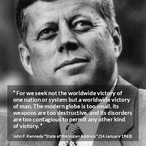 John F. Kennedy quote about competition from State of the Union Address - For we seek not the worldwide victory of one nation or system but a worldwide victory of man. The modern globe is too small, its weapons are too destructive, and its disorders are too contagious to permit any other kind of victory.