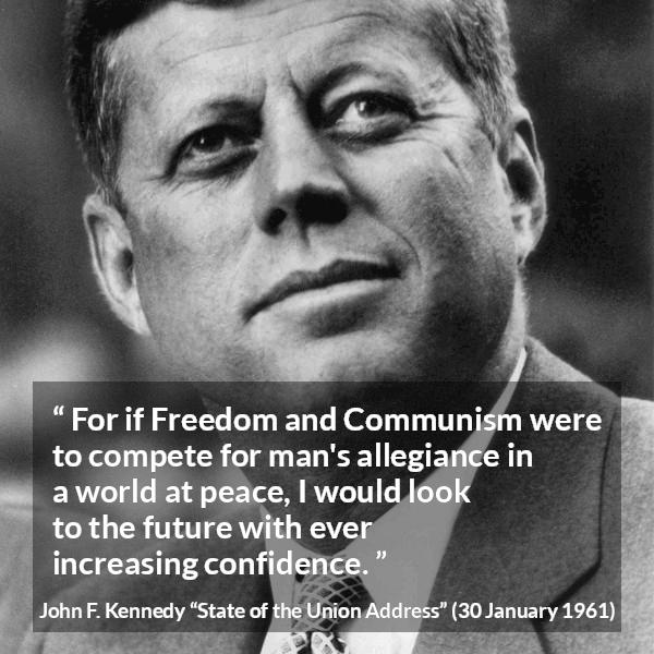 John F. Kennedy quote about competition from State of the Union Address - For if Freedom and Communism were to compete for man's allegiance in a world at peace, I would look to the future with ever increasing confidence.