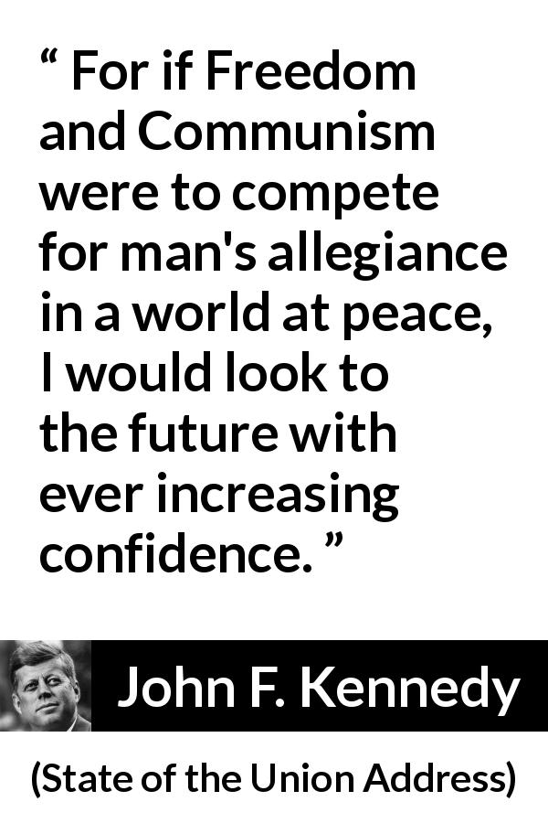 John F. Kennedy quote about competition from State of the Union Address - For if Freedom and Communism were to compete for man's allegiance in a world at peace, I would look to the future with ever increasing confidence.