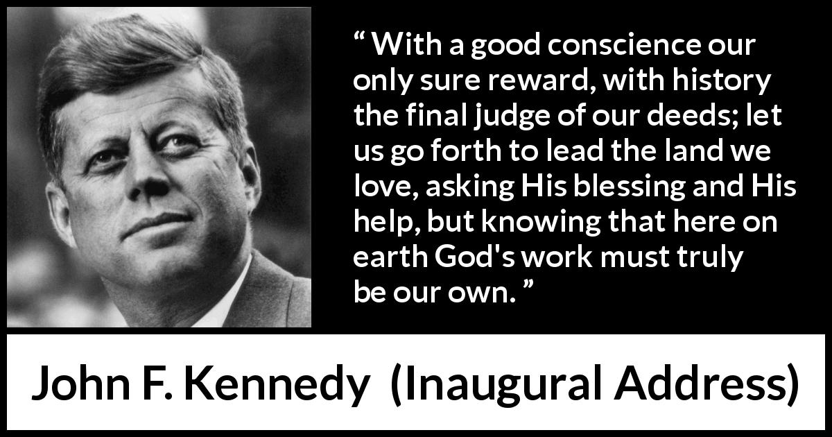 John F. Kennedy quote about conscience from Inaugural Address - With a good conscience our only sure reward, with history the final judge of our deeds; let us go forth to lead the land we love, asking His blessing and His help, but knowing that here on earth God's work must truly be our own.