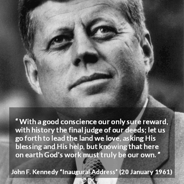 John F. Kennedy quote about conscience from Inaugural Address - With a good conscience our only sure reward, with history the final judge of our deeds; let us go forth to lead the land we love, asking His blessing and His help, but knowing that here on earth God's work must truly be our own.