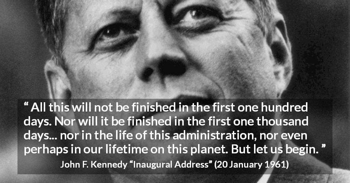 John F. Kennedy quote about courage from Inaugural Address - All this will not be finished in the first one hundred days. Nor will it be finished in the first one thousand days... nor in the life of this administration, nor even perhaps in our lifetime on this planet. But let us begin.