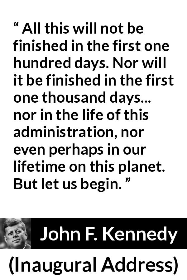 John F. Kennedy quote about courage from Inaugural Address - All this will not be finished in the first one hundred days. Nor will it be finished in the first one thousand days... nor in the life of this administration, nor even perhaps in our lifetime on this planet. But let us begin.