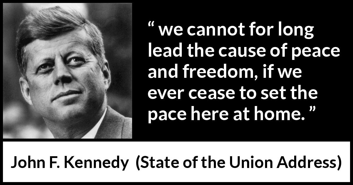 John F. Kennedy quote about freedom from State of the Union Address - we cannot for long lead the cause of peace and freedom, if we ever cease to set the pace here at home.