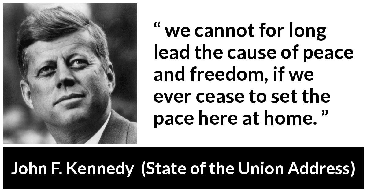 John F. Kennedy quote about freedom from State of the Union Address - we cannot for long lead the cause of peace and freedom, if we ever cease to set the pace here at home.