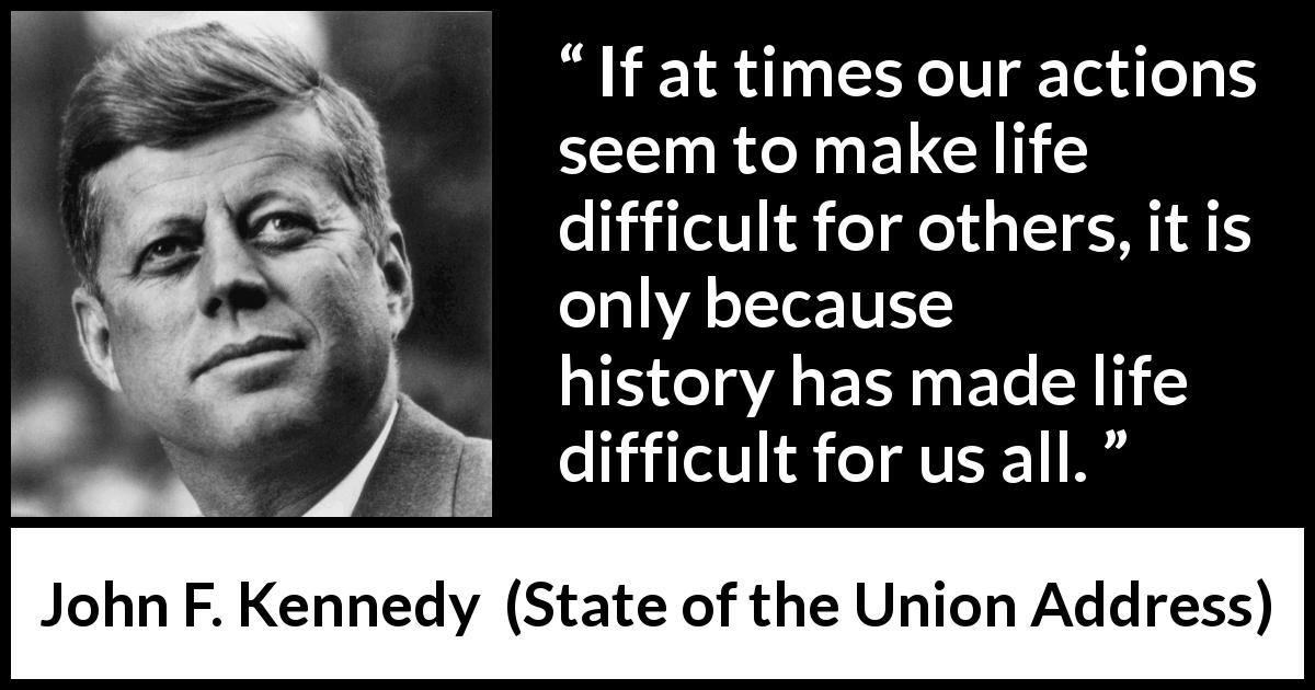 John F. Kennedy quote about history from State of the Union Address - If at times our actions seem to make life difficult for others, it is only because history has made life difficult for us all.