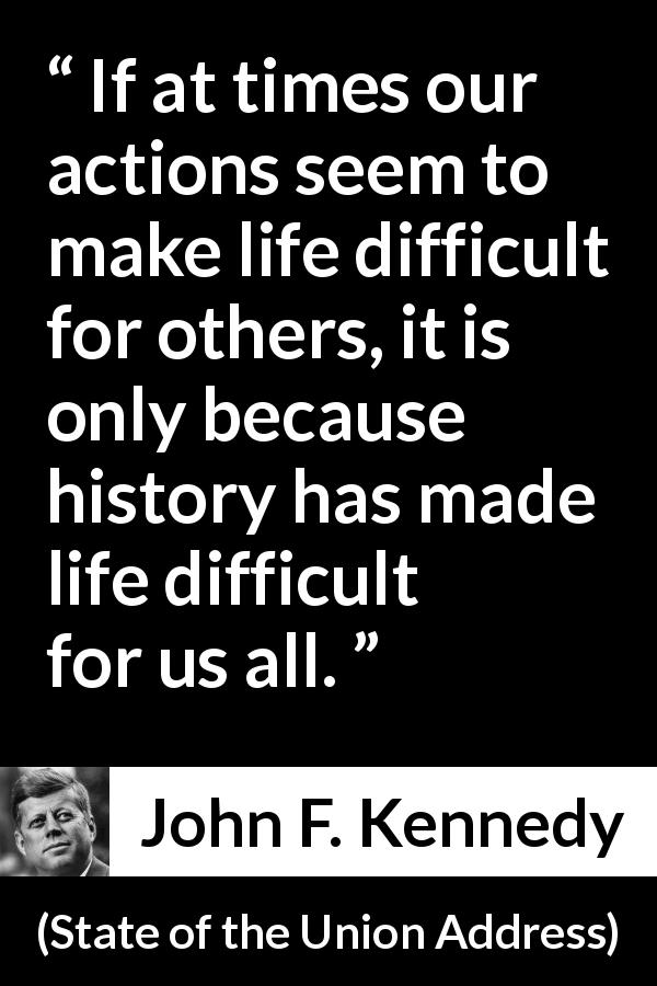 John F. Kennedy quote about history from State of the Union Address - If at times our actions seem to make life difficult for others, it is only because history has made life difficult for us all.