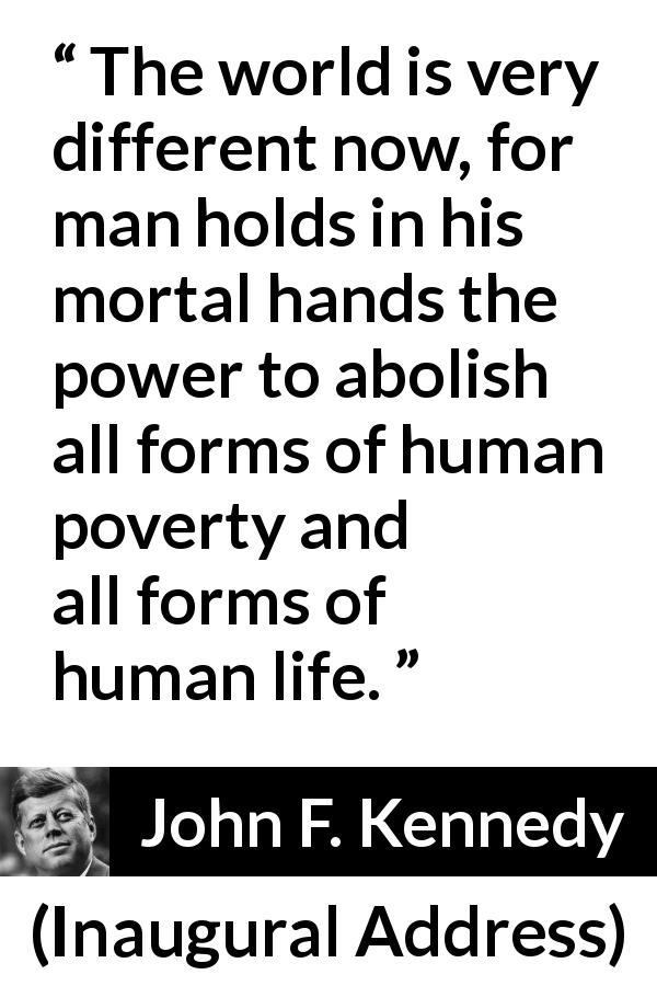 John F. Kennedy quote about life from Inaugural Address - The world is very different now, for man holds in his mortal hands the power to abolish all forms of human poverty and all forms of human life.