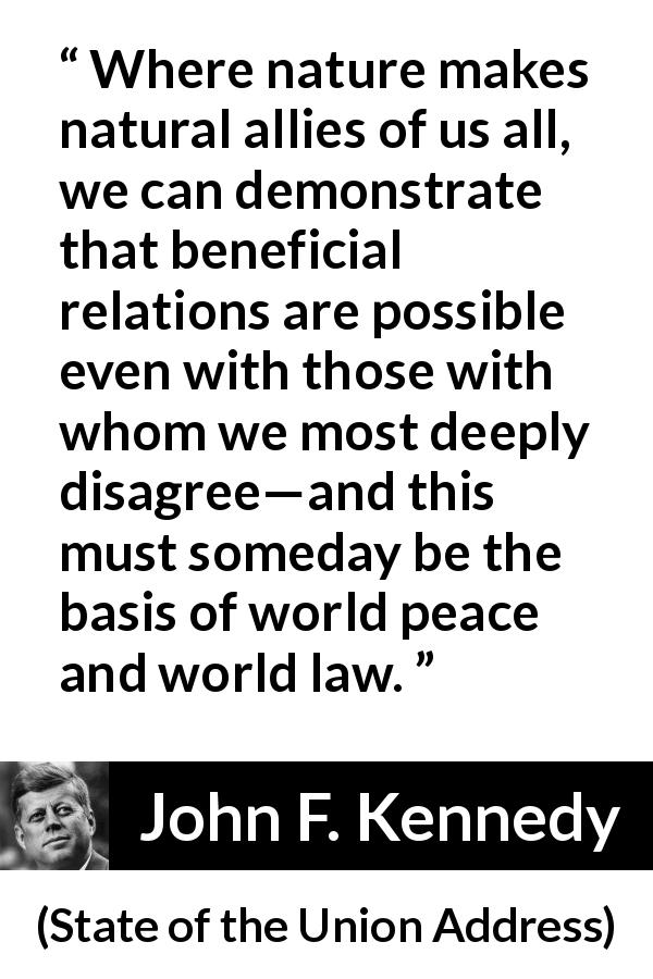 John F. Kennedy quote about nature from State of the Union Address - Where nature makes natural allies of us all, we can demonstrate that beneficial relations are possible even with those with whom we most deeply disagree—and this must someday be the basis of world peace and world law.