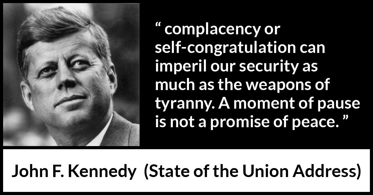 John F. Kennedy quote about peace from State of the Union Address - complacency or self-congratulation can imperil our security as much as the weapons of tyranny. A moment of pause is not a promise of peace.