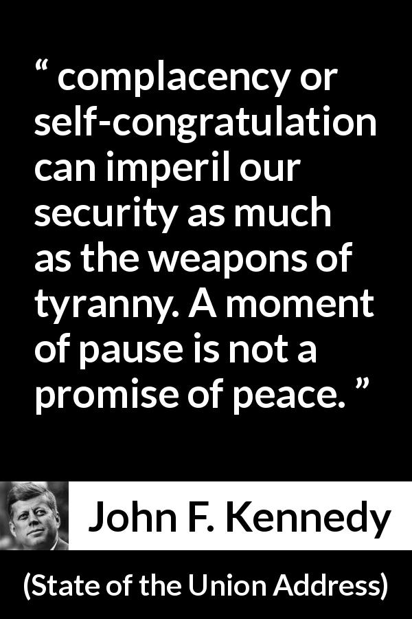 John F. Kennedy quote about peace from State of the Union Address - complacency or self-congratulation can imperil our security as much as the weapons of tyranny. A moment of pause is not a promise of peace.