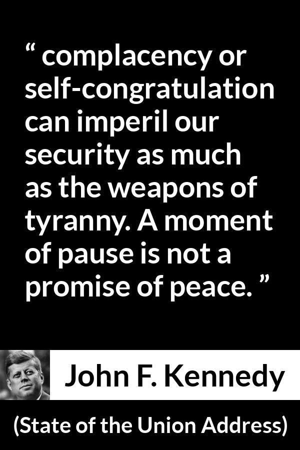 John F. Kennedy quote about peace from State of the Union Address - complacency or self-congratulation can imperil our security as much as the weapons of tyranny. A moment of pause is not a promise of peace.