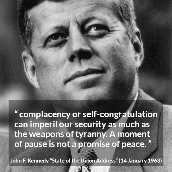 John F. Kennedy quote about peace from State of the Union Address - complacency or self-congratulation can imperil our security as much as the weapons of tyranny. A moment of pause is not a promise of peace.