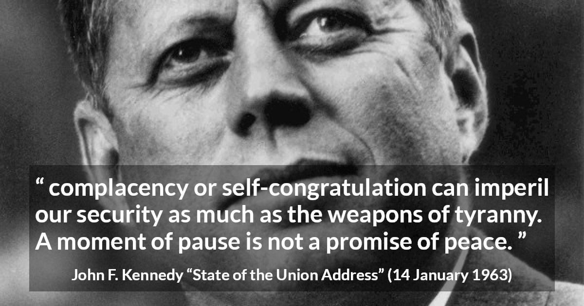 John F. Kennedy quote about peace from State of the Union Address - complacency or self-congratulation can imperil our security as much as the weapons of tyranny. A moment of pause is not a promise of peace.