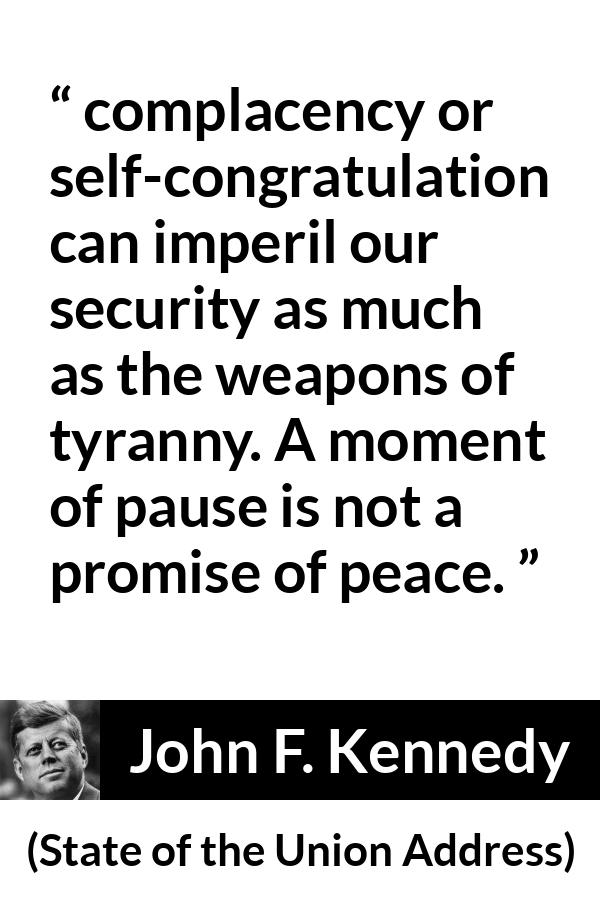 John F. Kennedy quote about peace from State of the Union Address - complacency or self-congratulation can imperil our security as much as the weapons of tyranny. A moment of pause is not a promise of peace.